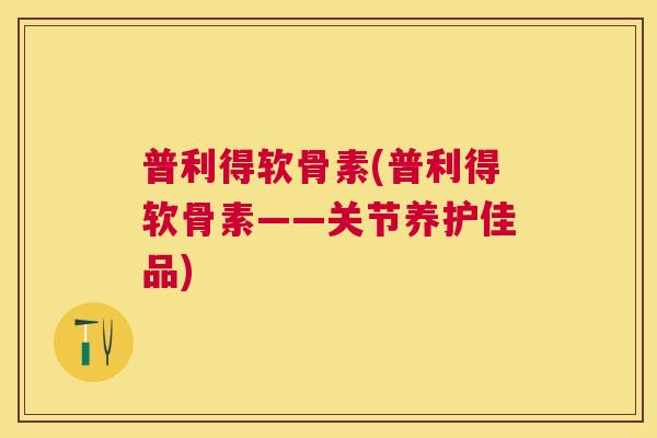 普利得软骨素(普利得软骨素——关节养护佳品)