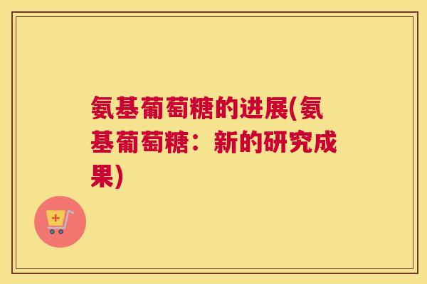 氨基葡萄糖的进展(氨基葡萄糖：新的研究成果)