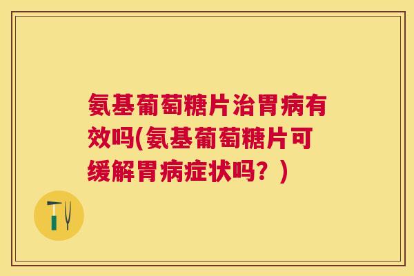 氨基葡萄糖片治胃病有效吗(氨基葡萄糖片可缓解胃病症状吗?)