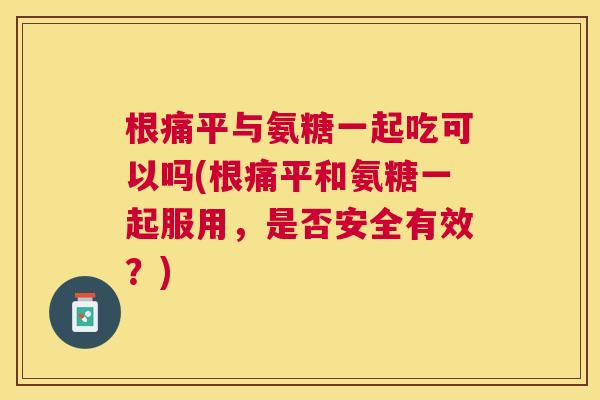根痛平与氨糖一起吃可以吗(根痛平和氨糖一起服用,是否安全有效?)