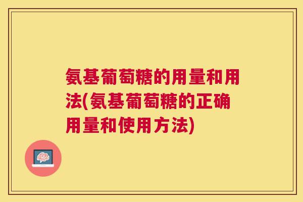 氨基葡萄糖的用量和用法(氨基葡萄糖的正确用量和使用方法) 氨基葡萄糖的用量和用法(氨基葡萄糖的正确用量和使用方法)