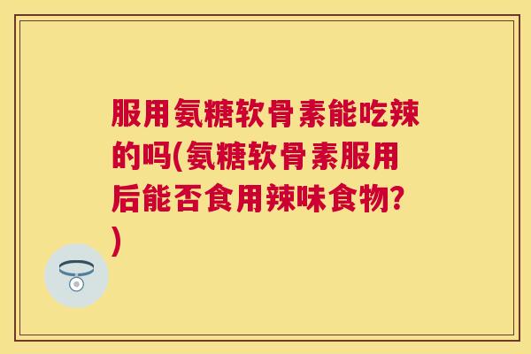 服用氨糖软骨素能吃辣的吗(氨糖软骨素服用后能否食用辣味食物?)