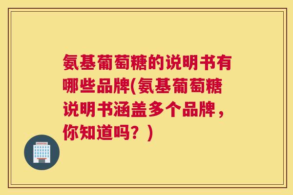 氨基葡萄糖的说明书有哪些品牌(氨基葡萄糖说明书涵盖多个品牌,你知道吗?)