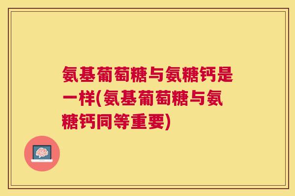 氨基葡萄糖与氨糖钙是一样(氨基葡萄糖与氨糖钙同等重要)