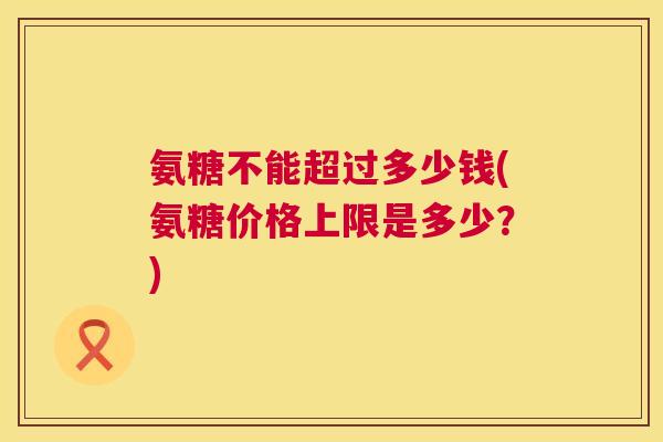 氨糖不能超过多少钱(氨糖价格上限是多少?)
