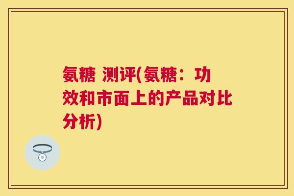 氨糖 测评(氨糖:功效和市面上的产品对比分析)