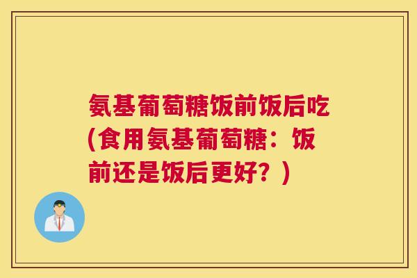 氨基葡萄糖饭前饭后吃(食用氨基葡萄糖:饭前还是饭后更好?)