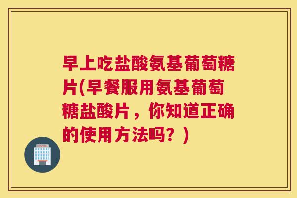 早上吃盐酸氨基葡萄糖片(早餐服用氨基葡萄糖盐酸片，你知道正确的使用方法吗？)