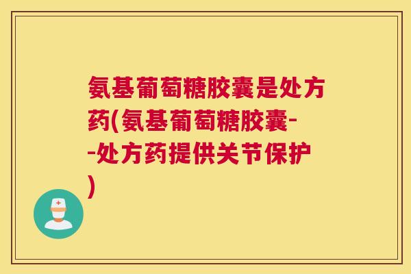 氨基葡萄糖胶囊是处方药(氨基葡萄糖胶囊--处方药提供关节保护)