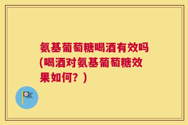 氨基葡萄糖喝酒有效吗(喝酒对氨基葡萄糖效果如何?)