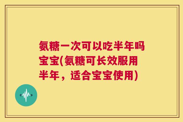 氨糖一次可以吃半年吗宝宝(氨糖可长效服用半年，适合宝宝使用)