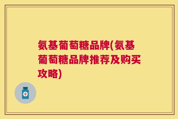 氨基葡萄糖品牌(氨基葡萄糖品牌推荐及购买攻略)
