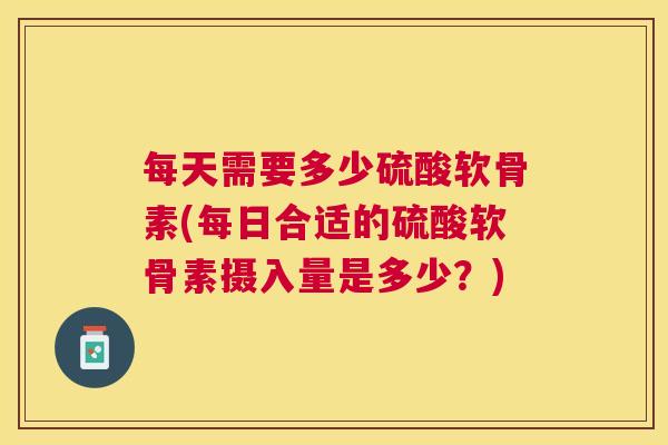 每天需要多少硫酸软骨素(每日合适的硫酸软骨素摄入量是多少?)