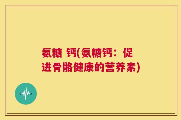 氨糖 钙(氨糖钙:促进骨骼健康的营养素) 氨糖 钙(氨糖钙:促进骨骼健康的营养素)