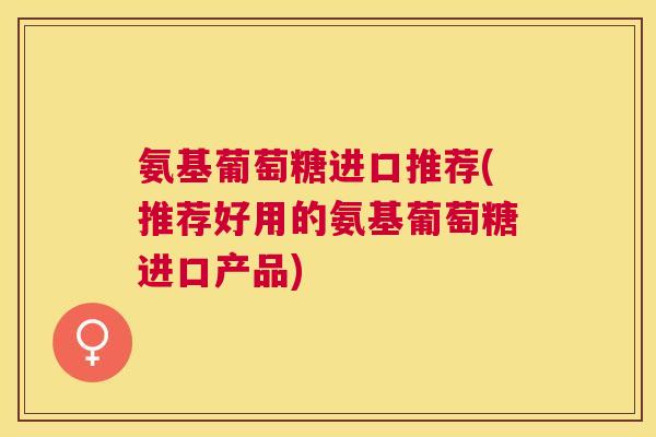 氨基葡萄糖进口推荐(推荐好用的氨基葡萄糖进口产品) 氨基葡萄糖进口推荐(推荐好用的氨基葡萄糖进口产品)