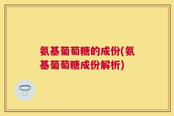 氨基葡萄糖的成份(氨基葡萄糖成份解析)