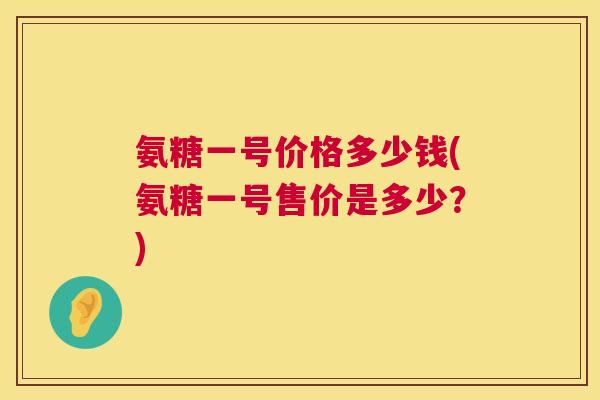 氨糖一号价格多少钱(氨糖一号售价是多少?)