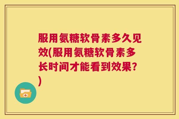 服用氨糖软骨素多久见效(服用氨糖软骨素多长时间才能看到效果?)