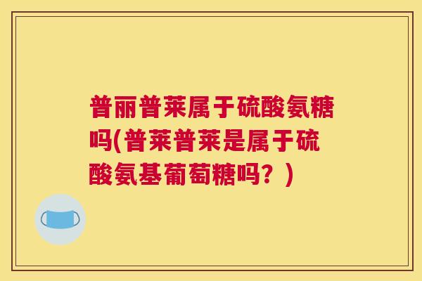 普丽普莱属于硫酸氨糖吗(普莱普莱是属于硫酸氨基葡萄糖吗?)
