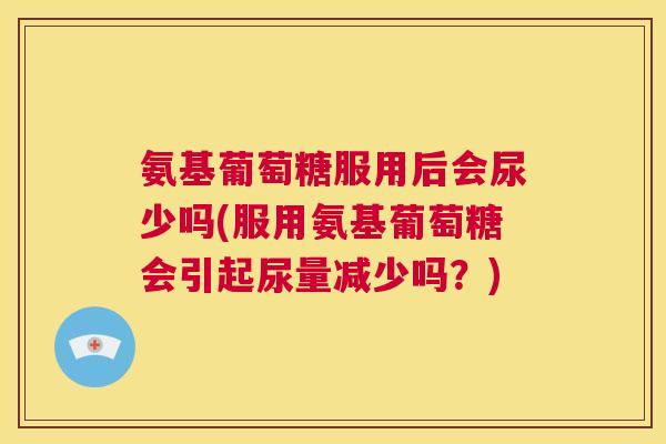 氨基葡萄糖服用后会尿少吗(服用氨基葡萄糖会引起尿量减少吗?)