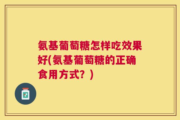 氨基葡萄糖怎样吃效果好(氨基葡萄糖的正确食用方式?) 氨基葡萄糖怎样吃效果好(氨基葡萄糖的正确食用方式?)