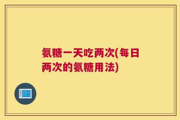 氨糖一天吃两次(每日两次的氨糖用法)