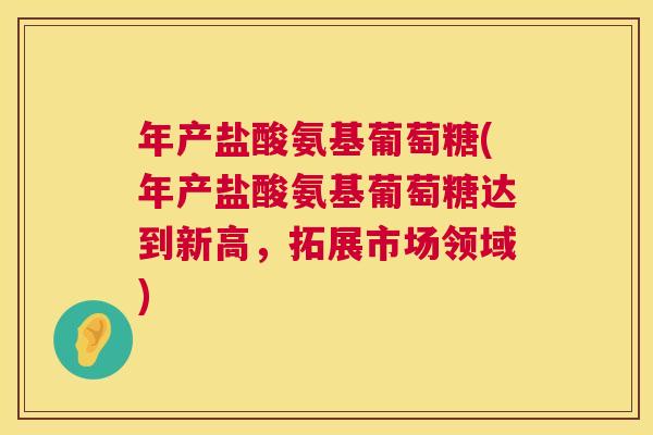 年产盐酸氨基葡萄糖(年产盐酸氨基葡萄糖达到新高,拓展市场领域)