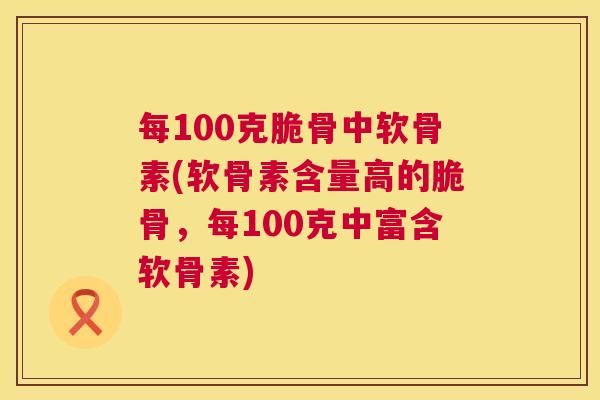 每100克脆骨中软骨素(软骨素含量高的脆骨，每100克中富含软骨素)
