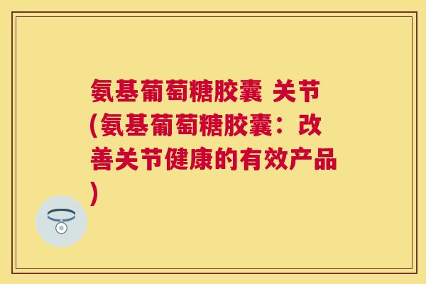 氨基葡萄糖胶囊 关节(氨基葡萄糖胶囊:改善关节健康的有效产品)