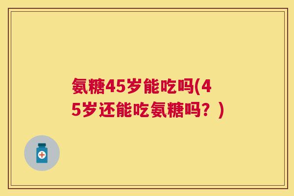 氨糖45岁能吃吗(45岁还能吃氨糖吗?)