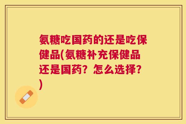 氨糖吃国药的还是吃保健品(氨糖补充保健品还是国药?怎么选择?) 氨糖吃国药的还是吃保健品(氨糖补充保健品还是国药?怎么选择?)