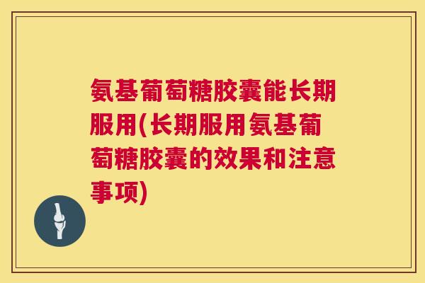 氨基葡萄糖胶囊能长期服用(长期服用氨基葡萄糖胶囊的效果和注意事项)