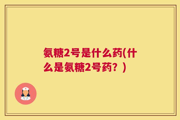 氨糖2号是什么药(什么是氨糖2号药?)