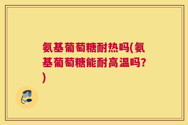 氨基葡萄糖耐热吗(氨基葡萄糖能耐高温吗?)