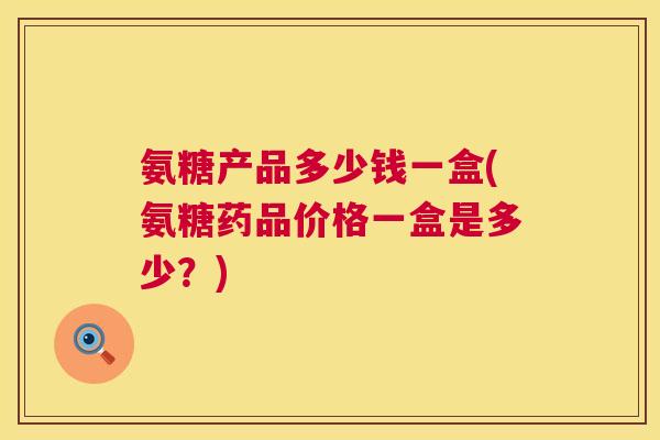 氨糖产品多少钱一盒(氨糖药品价格一盒是多少?)