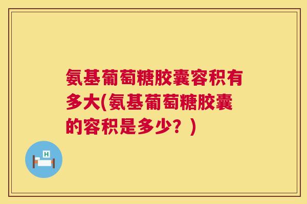 氨基葡萄糖胶囊容积有多大(氨基葡萄糖胶囊的容积是多少?)