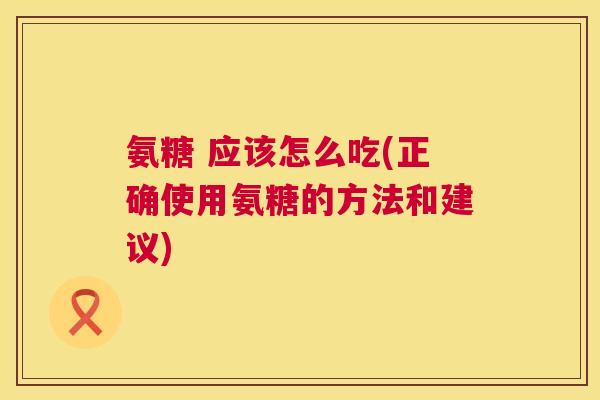 氨糖 应该怎么吃(正确使用氨糖的方法和建议)