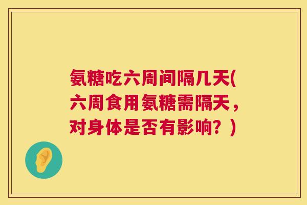 氨糖吃六周间隔几天(六周食用氨糖需隔天,对身体是否有影响?)