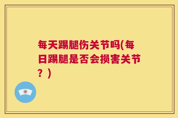 每天踢腿伤关节吗(每日踢腿是否会损害关节？)