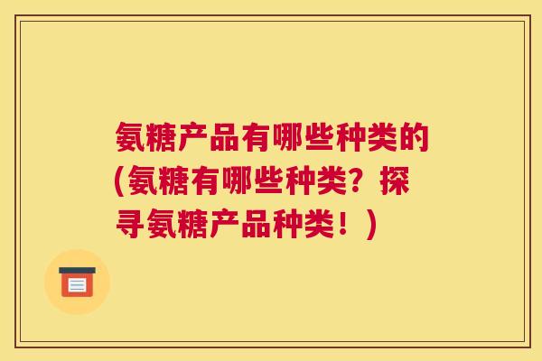 氨糖产品有哪些种类的(氨糖有哪些种类?探寻氨糖产品种类!)