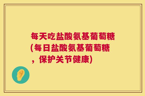 每天吃盐酸氨基葡萄糖(每日盐酸氨基葡萄糖,保护关节健康)