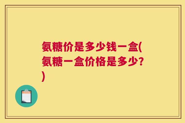 氨糖价是多少钱一盒(氨糖一盒价格是多少?)