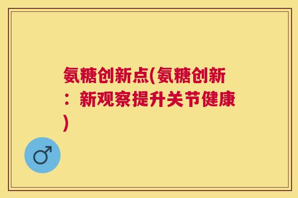 氨糖创新点(氨糖创新:新观察提升关节健康)