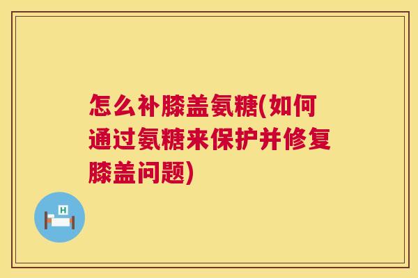怎么补膝盖氨糖(如何通过氨糖来保护并修复膝盖问题)