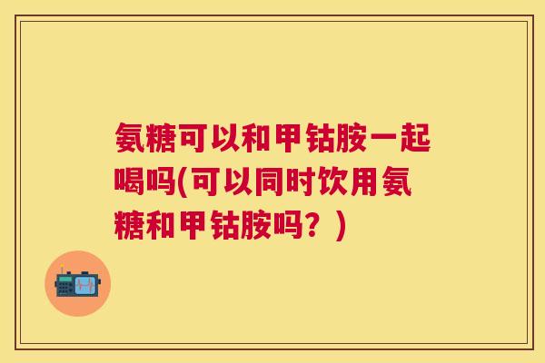氨糖可以和甲钴胺一起喝吗(可以同时饮用氨糖和甲钴胺吗?)