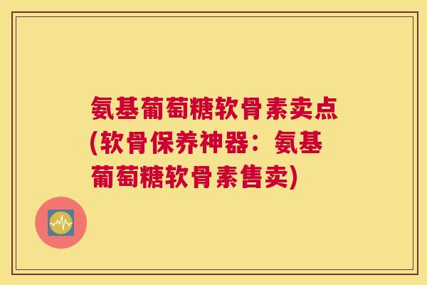 氨基葡萄糖软骨素卖点(软骨保养神器:氨基葡萄糖软骨素售卖)