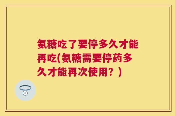 氨糖吃了要停多久才能再吃(氨糖需要停药多久才能再次使用?)