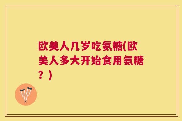 欧美人几岁吃氨糖(欧美人多大开始食用氨糖？)