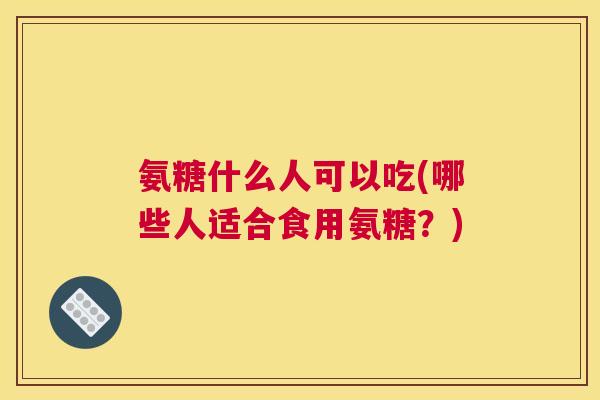 氨糖什么人可以吃(哪些人适合食用氨糖?)