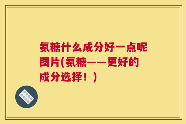 氨糖什么成分好一点呢图片(氨糖——更好的成分选择！)